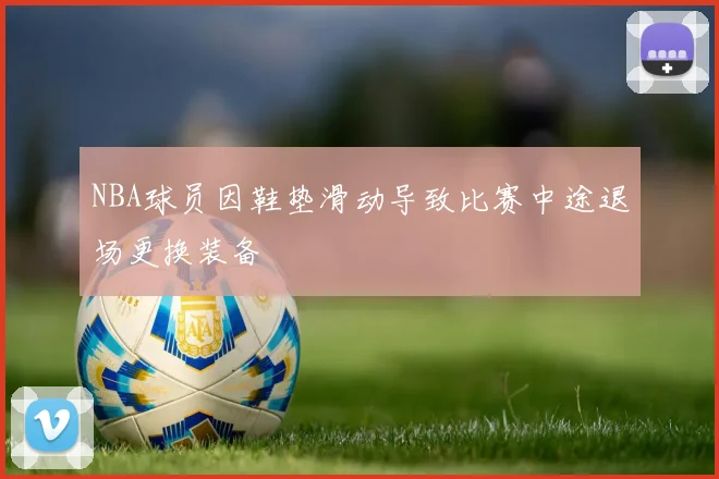 NBA球员因鞋垫滑动导致比赛中途退场更换装备
