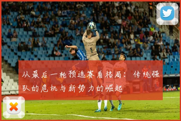 从最后一轮预选赛看格局:传统强队的危机与新势力的崛起