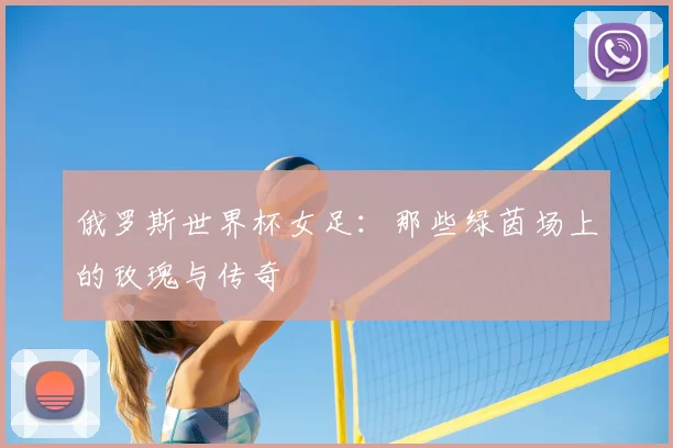 俄罗斯世界杯女足:那些绿茵场上的玫瑰与传奇