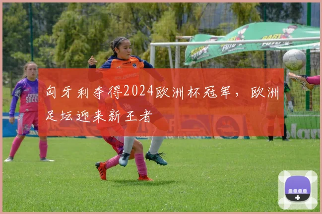 匈牙利夺得2024欧洲杯冠军,欧洲足坛迎来新王者