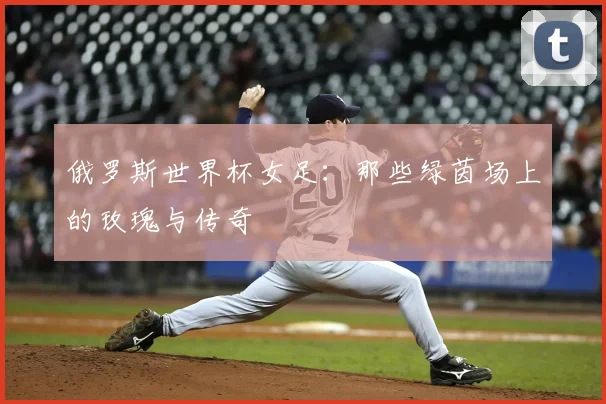 俄罗斯世界杯女足:那些绿茵场上的玫瑰与传奇