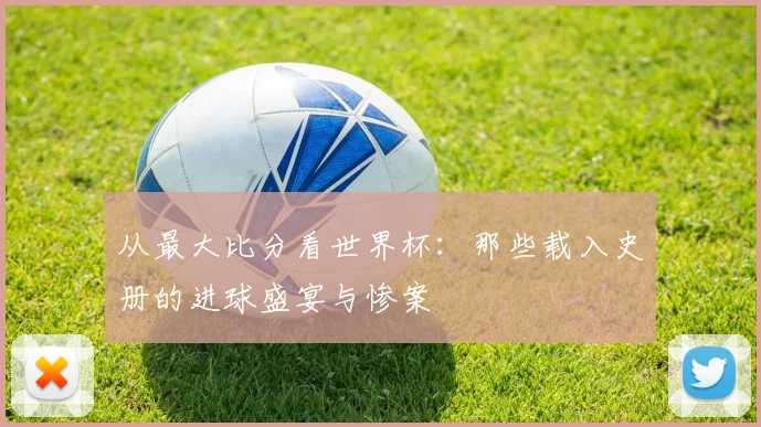 从最大比分看世界杯:那些载入史册的进球盛宴与惨案