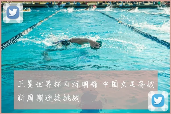 卫冕世界杯目标明确 中国女足备战新周期迎接挑战