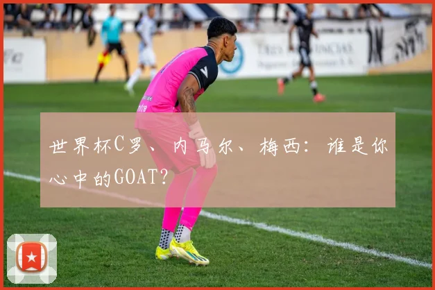 世界杯C罗、内马尔、梅西:谁是你心中的GOAT?