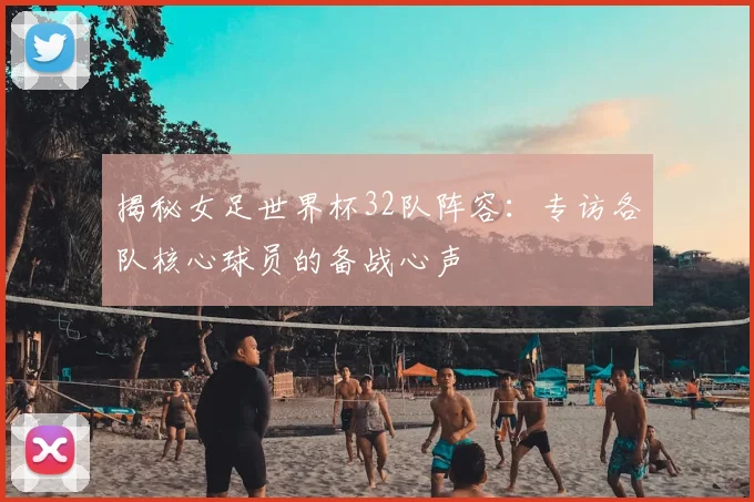 揭秘女足世界杯32队阵容:专访各队核心球员的备战心声