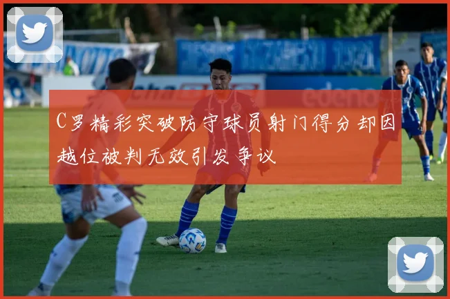 C罗精彩突破防守球员射门得分却因越位被判无效引发争议