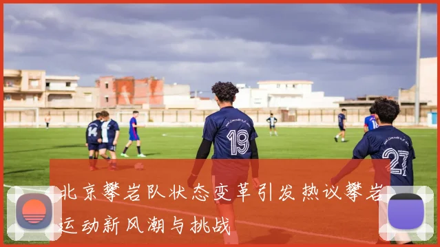 北京攀岩队状态变革引发热议攀岩运动新风潮与挑战