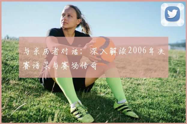 与亲历者对话：深入解读2006年决赛语录与赛场传奇