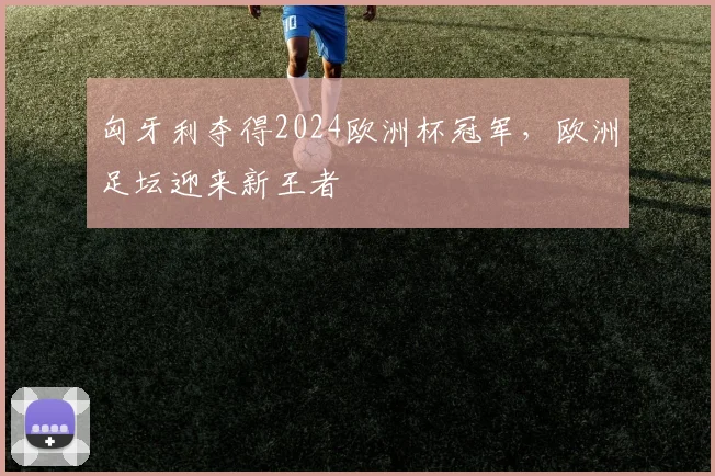 匈牙利夺得2024欧洲杯冠军,欧洲足坛迎来新王者