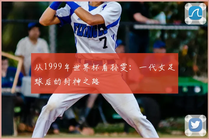 从1999年世界杯看孙雯:一代女足球后的封神之路