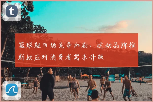 篮球鞋市场竞争加剧,运动品牌推新款应对消费者需求升级