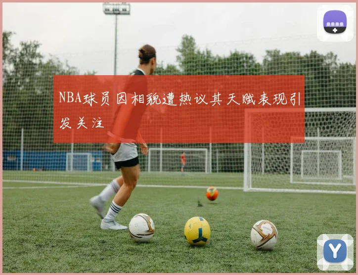 NBA球员因相貌遭热议其天赋表现引发关注