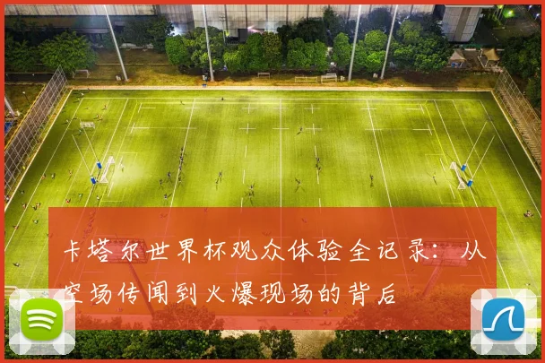 卡塔尔世界杯观众体验全记录：从空场传闻到火爆现场的背后