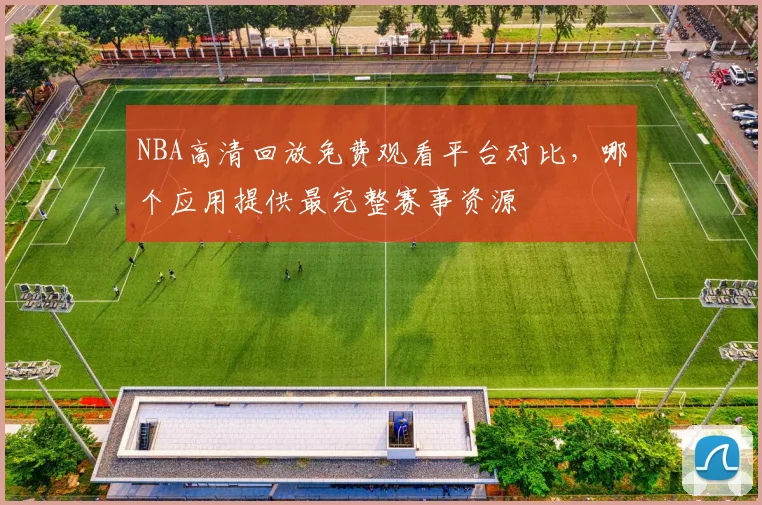 NBA高清回放免费观看平台对比,哪个应用提供最完整赛事资源