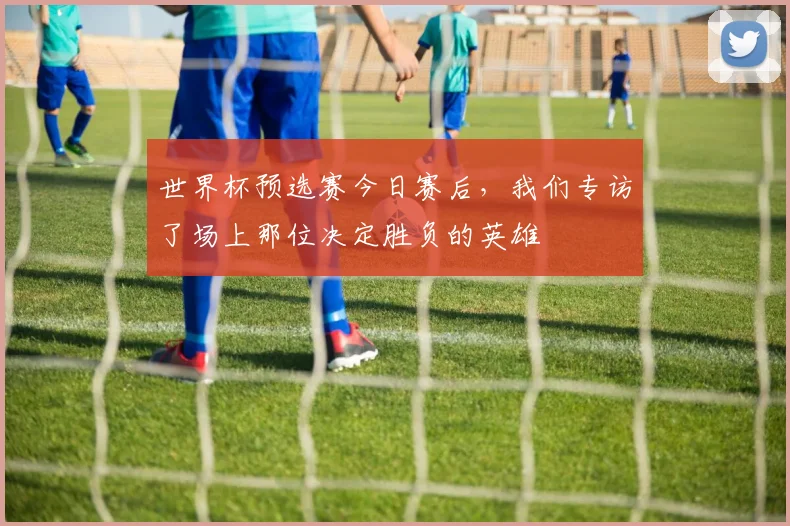 世界杯预选赛今日赛后,我们专访了场上那位决定胜负的英雄