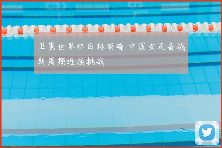 卫冕世界杯目标明确 中国女足备战新周期迎接挑战