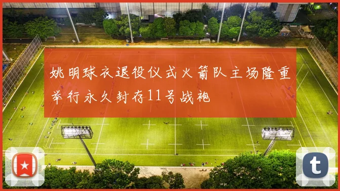 姚明球衣退役仪式火箭队主场隆重举行永久封存11号战袍