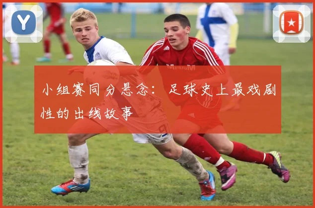 小组赛同分悬念:足球史上最戏剧性的出线故事
