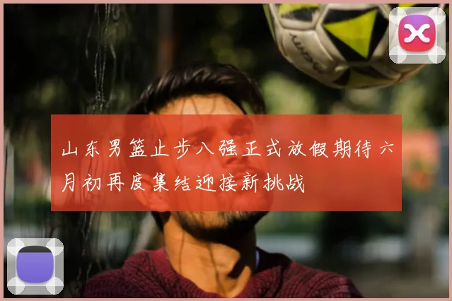 山东男篮止步八强正式放假期待六月初再度集结迎接新挑战