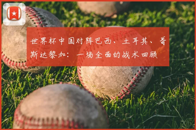 世界杯中国对阵巴西、土耳其、哥斯达黎加:一场全面的战术回顾