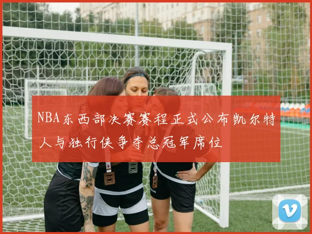 NBA东西部决赛赛程正式公布凯尔特人与独行侠争夺总冠军席位