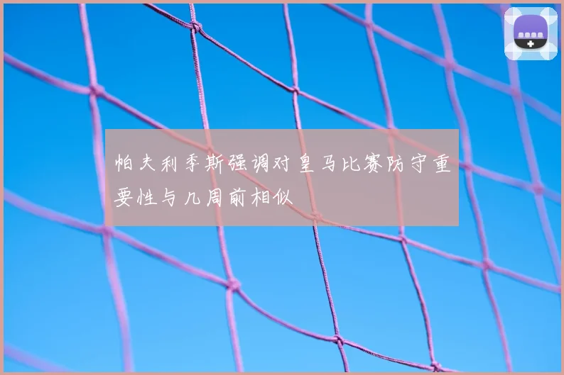 帕夫利季斯强调对皇马比赛防守重要性与几周前相似