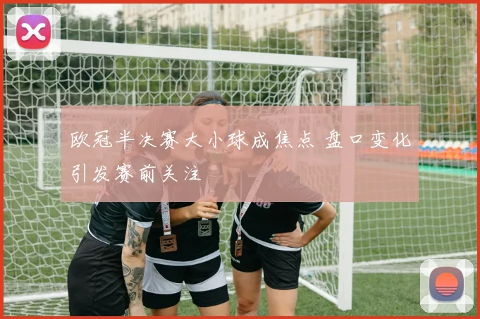 欧冠半决赛大小球成焦点 盘口变化引发赛前关注
