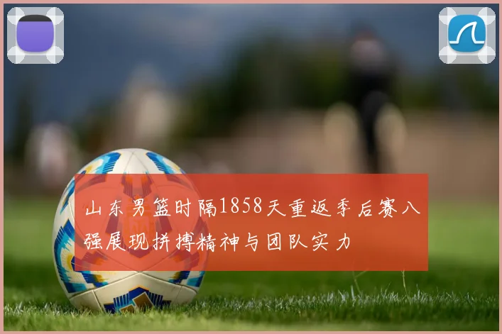 山东男篮时隔1858天重返季后赛八强展现拼搏精神与团队实力