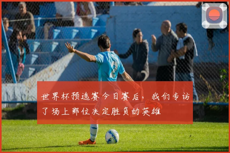 世界杯预选赛今日赛后,我们专访了场上那位决定胜负的英雄