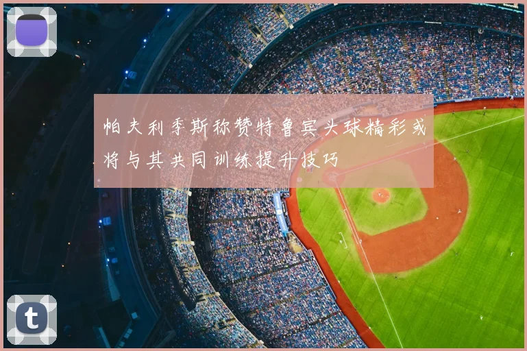 帕夫利季斯称赞特鲁宾头球精彩或将与其共同训练提升技巧