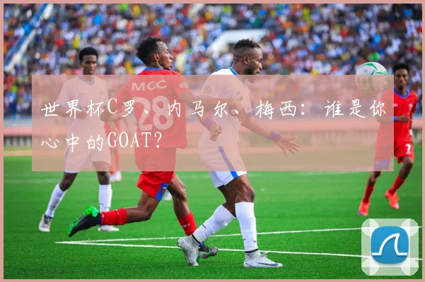 世界杯C罗、内马尔、梅西:谁是你心中的GOAT?