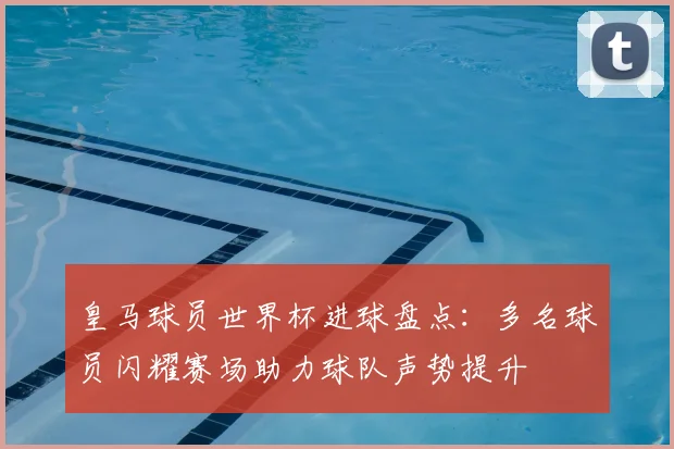 皇马球员世界杯进球盘点:多名球员闪耀赛场助力球队声势提升