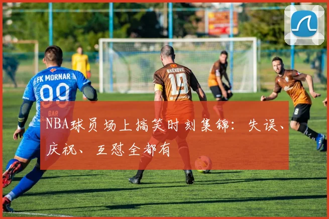 NBA球员场上搞笑时刻集锦：失误、庆祝、互怼全都有