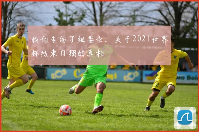我们专访了组委会：关于2021世界杯结束日期的真相