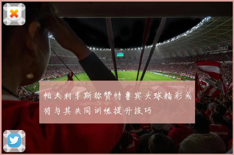 帕夫利季斯称赞特鲁宾头球精彩或将与其共同训练提升技巧