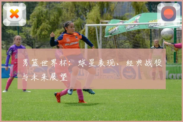 男篮世界杯:球星表现、经典战役与未来展望