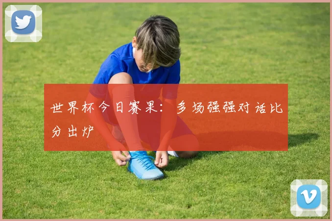 世界杯今日赛果:多场强强对话比分出炉