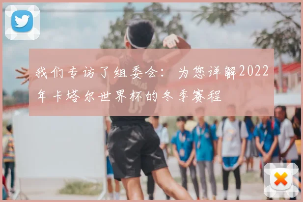 我们专访了组委会:为您详解2022年卡塔尔世界杯的冬季赛程