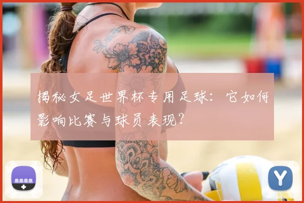 揭秘女足世界杯专用足球:它如何影响比赛与球员表现?