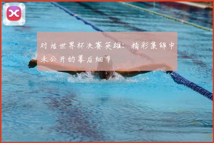 对话世界杯决赛英雄:精彩集锦中未公开的幕后细节