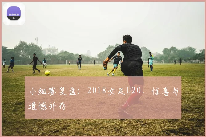 小组赛复盘：2018女足U20，惊喜与遗憾并存