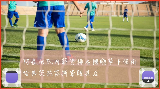 阿森纳队内薪资排名揭晓萨卡领衔哈弗茨热苏斯紧随其后