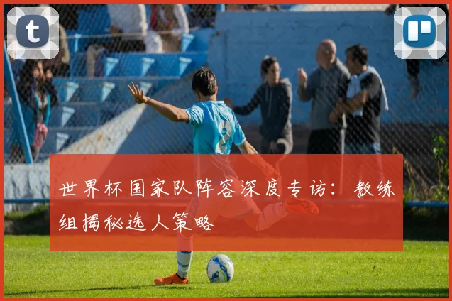 世界杯国家队阵容深度专访:教练组揭秘选人策略
