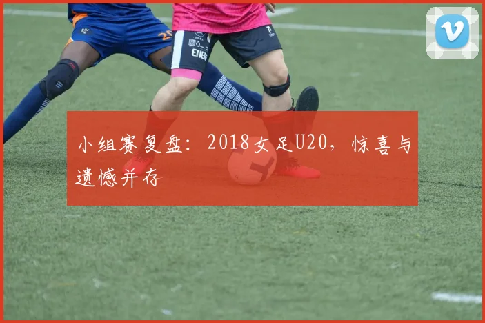 小组赛复盘：2018女足U20，惊喜与遗憾并存