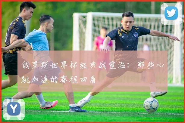 俄罗斯世界杯经典战重温:那些心跳加速的赛程回看