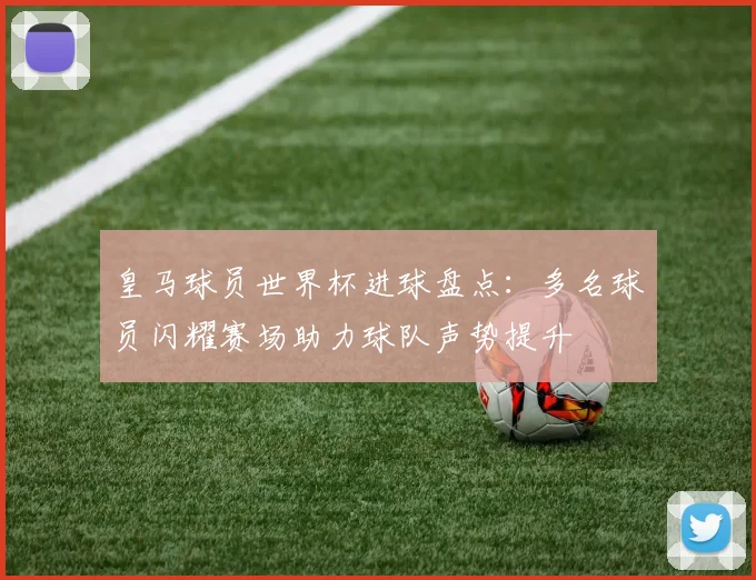 皇马球员世界杯进球盘点:多名球员闪耀赛场助力球队声势提升