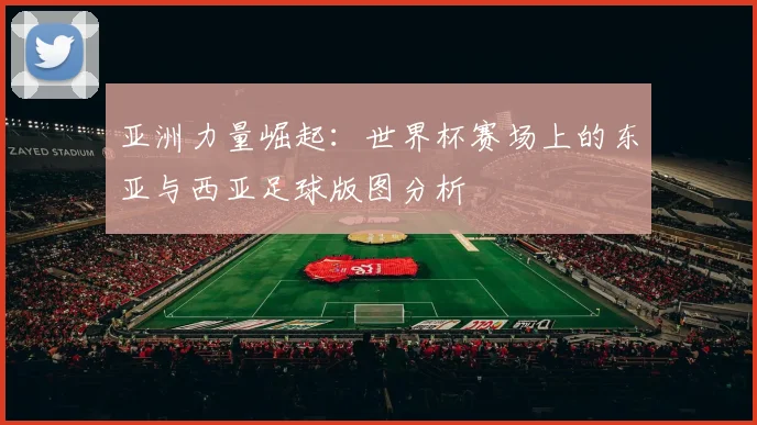 亚洲力量崛起:世界杯赛场上的东亚与西亚足球版图分析