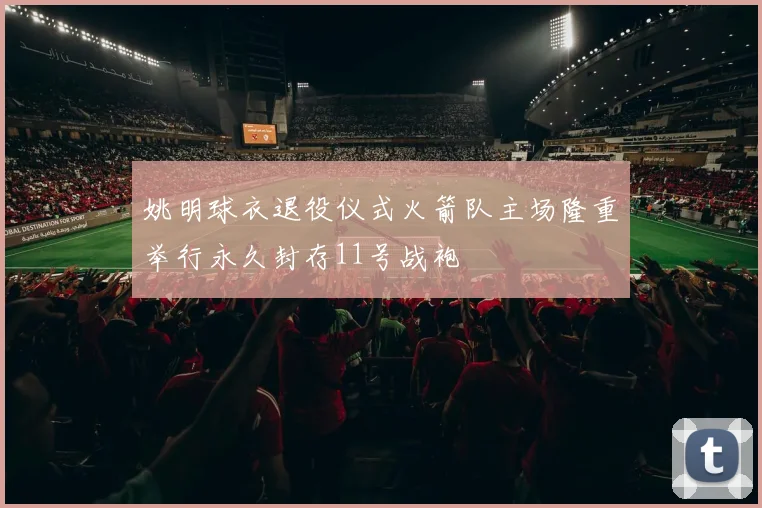 姚明球衣退役仪式火箭队主场隆重举行永久封存11号战袍